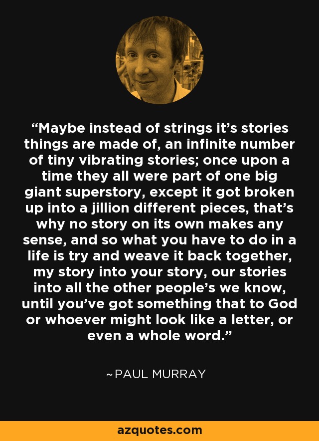 Maybe instead of strings it's stories things are made of, an infinite number of tiny vibrating stories; once upon a time they all were part of one big giant superstory, except it got broken up into a jillion different pieces, that's why no story on its own makes any sense, and so what you have to do in a life is try and weave it back together, my story into your story, our stories into all the other people's we know, until you've got something that to God or whoever might look like a letter, or even a whole word. - Paul Murray