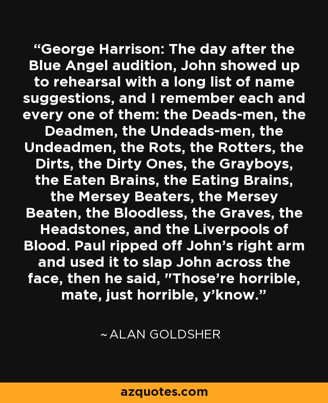 George Harrison: The day after the Blue Angel audition, John showed up to rehearsal with a long list of name suggestions, and I remember each and every one of them: the Deads-men, the Deadmen, the Undeads-men, the Undeadmen, the Rots, the Rotters, the Dirts, the Dirty Ones, the Grayboys, the Eaten Brains, the Eating Brains, the Mersey Beaters, the Mersey Beaten, the Bloodless, the Graves, the Headstones, and the Liverpools of Blood. Paul ripped off John's right arm and used it to slap John across the face, then he said, 