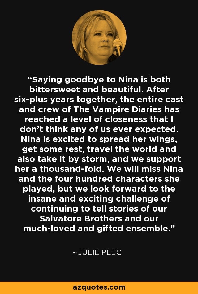 Saying goodbye to Nina is both bittersweet and beautiful. After six-plus years together, the entire cast and crew of The Vampire Diaries has reached a level of closeness that I don't think any of us ever expected. Nina is excited to spread her wings, get some rest, travel the world and also take it by storm, and we support her a thousand-fold. We will miss Nina and the four hundred characters she played, but we look forward to the insane and exciting challenge of continuing to tell stories of our Salvatore Brothers and our much-loved and gifted ensemble. - Julie Plec