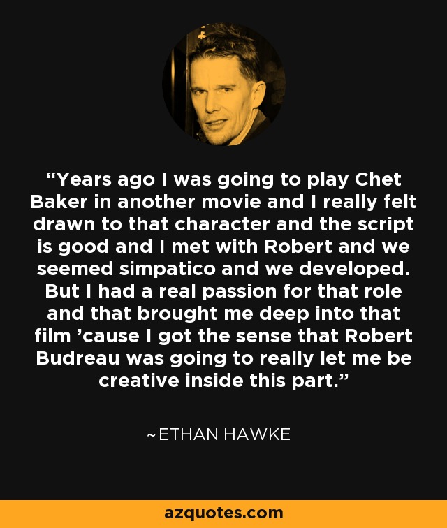 Years ago I was going to play Chet Baker in another movie and I really felt drawn to that character and the script is good and I met with Robert and we seemed simpatico and we developed. But I had a real passion for that role and that brought me deep into that film 'cause I got the sense that Robert Budreau was going to really let me be creative inside this part. - Ethan Hawke