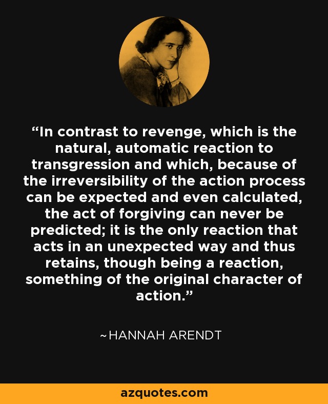 In contrast to revenge, which is the natural, automatic reaction to transgression and which, because of the irreversibility of the action process can be expected and even calculated, the act of forgiving can never be predicted; it is the only reaction that acts in an unexpected way and thus retains, though being a reaction, something of the original character of action. - Hannah Arendt