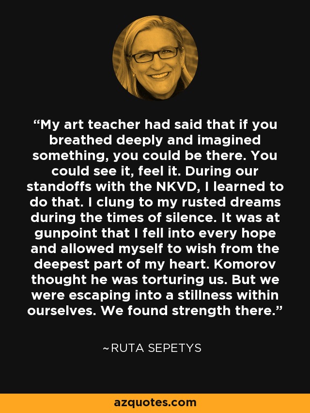 My art teacher had said that if you breathed deeply and imagined something, you could be there. You could see it, feel it. During our standoffs with the NKVD, I learned to do that. I clung to my rusted dreams during the times of silence. It was at gunpoint that I fell into every hope and allowed myself to wish from the deepest part of my heart. Komorov thought he was torturing us. But we were escaping into a stillness within ourselves. We found strength there. - Ruta Sepetys