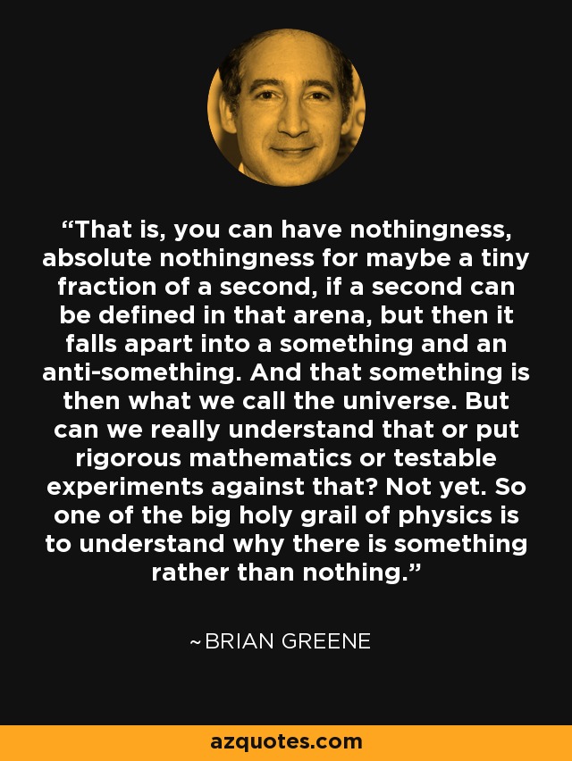 That is, you can have nothingness, absolute nothingness for maybe a tiny fraction of a second, if a second can be defined in that arena, but then it falls apart into a something and an anti-something. And that something is then what we call the universe. But can we really understand that or put rigorous mathematics or testable experiments against that? Not yet. So one of the big holy grail of physics is to understand why there is something rather than nothing. - Brian Greene