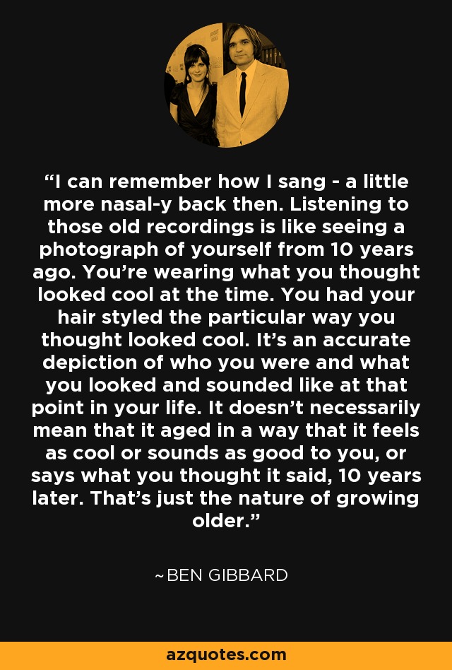 I can remember how I sang - a little more nasal-y back then. Listening to those old recordings is like seeing a photograph of yourself from 10 years ago. You're wearing what you thought looked cool at the time. You had your hair styled the particular way you thought looked cool. It's an accurate depiction of who you were and what you looked and sounded like at that point in your life. It doesn't necessarily mean that it aged in a way that it feels as cool or sounds as good to you, or says what you thought it said, 10 years later. That's just the nature of growing older. - Ben Gibbard