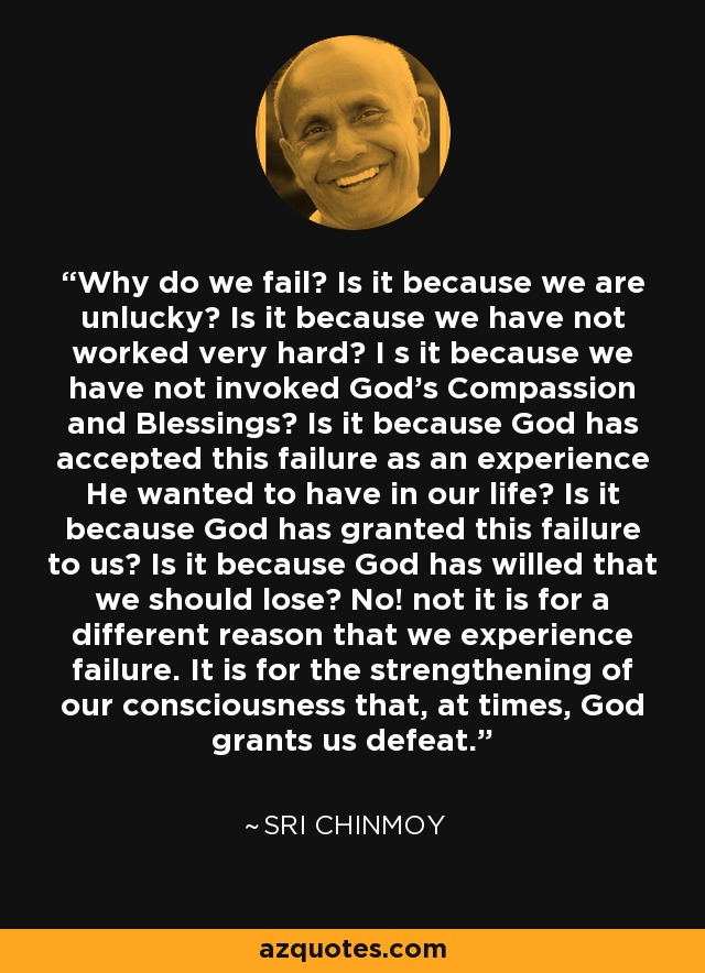 Why do we fail? Is it because we are unlucky? Is it because we have not worked very hard? I s it because we have not invoked God's Compassion and Blessings? Is it because God has accepted this failure as an experience He wanted to have in our life? Is it because God has granted this failure to us? Is it because God has willed that we should lose? No! not it is for a different reason that we experience failure. It is for the strengthening of our consciousness that, at times, God grants us defeat. - Sri Chinmoy