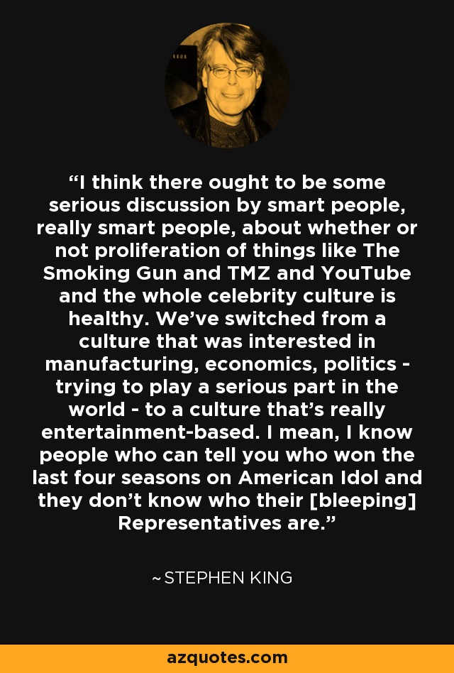 I think there ought to be some serious discussion by smart people, really smart people, about whether or not proliferation of things like The Smoking Gun and TMZ and YouTube and the whole celebrity culture is healthy. We've switched from a culture that was interested in manufacturing, economics, politics - trying to play a serious part in the world - to a culture that's really entertainment-based. I mean, I know people who can tell you who won the last four seasons on American Idol and they don't know who their [bleeping] Representatives are. - Stephen King