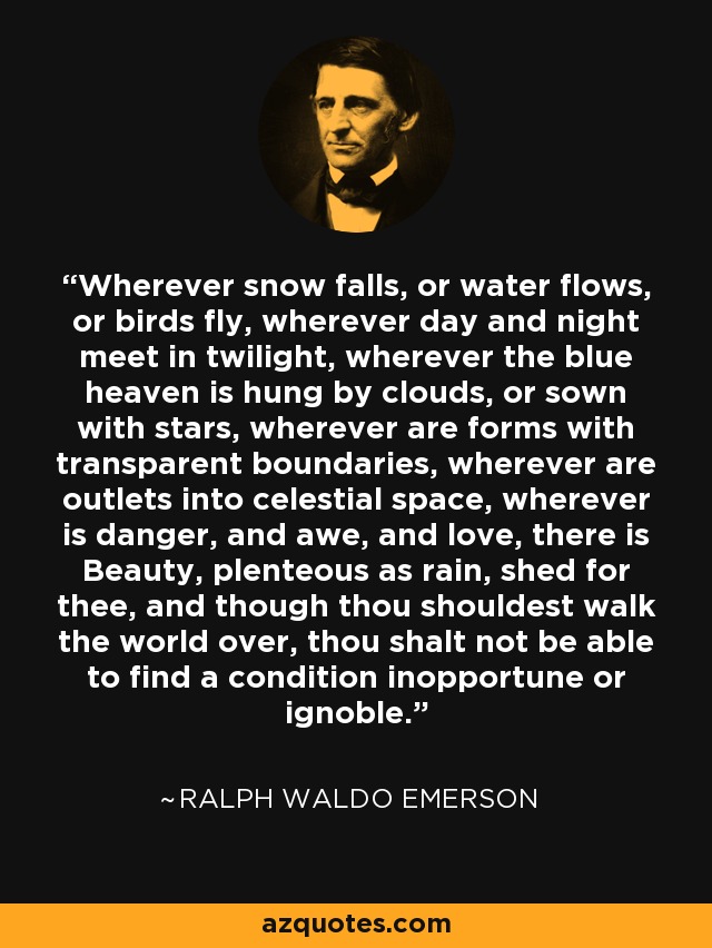 Wherever snow falls, or water flows, or birds fly, wherever day and night meet in twilight, wherever the blue heaven is hung by clouds, or sown with stars, wherever are forms with transparent boundaries, wherever are outlets into celestial space, wherever is danger, and awe, and love, there is Beauty, plenteous as rain, shed for thee, and though thou shouldest walk the world over, thou shalt not be able to find a condition inopportune or ignoble. - Ralph Waldo Emerson