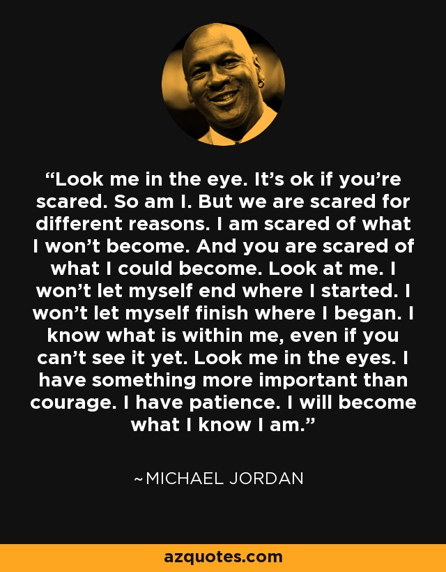 Look me in the eye. It’s ok if you’re scared. So am I. But we are scared for different reasons. I am scared of what I won’t become. And you are scared of what I could become. Look at me. I won’t let myself end where I started. I won’t let myself finish where I began. I know what is within me, even if you can’t see it yet. Look me in the eyes. I have something more important than courage. I have patience. I will become what I know I am. - Michael Jordan