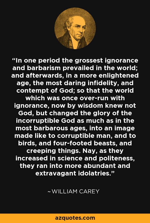 In one period the grossest ignorance and barbarism prevailed in the world; and afterwards, in a more enlightened age, the most daring infidelity, and contempt of God; so that the world which was once over-run with ignorance, now by wisdom knew not God, but changed the glory of the incorruptible God as much as in the most barbarous ages, into an image made like to corruptible man, and to birds, and four-footed beasts, and creeping things. Nay, as they increased in science and politeness, they ran into more abundant and extravagant idolatries. - William Carey