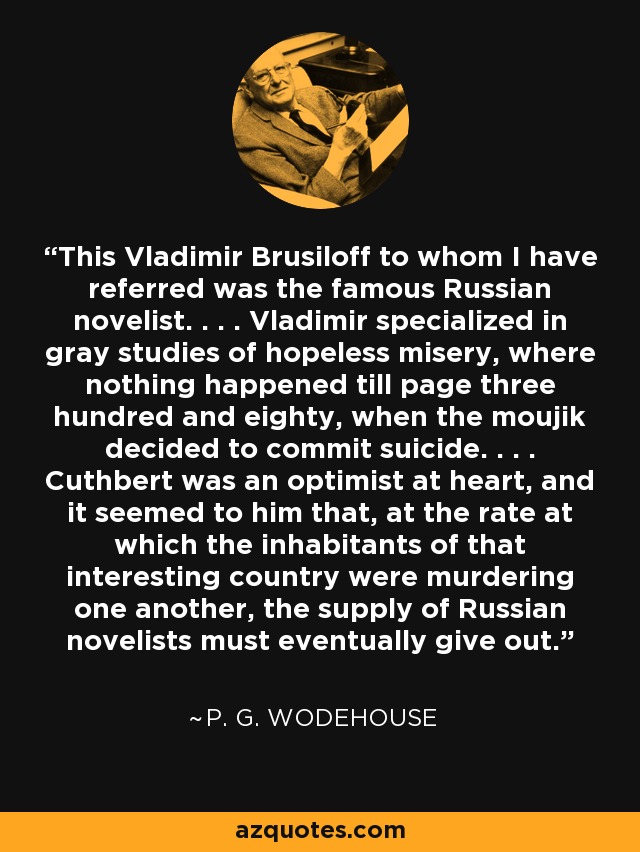 This Vladimir Brusiloff to whom I have referred was the famous Russian novelist. . . . Vladimir specialized in gray studies of hopeless misery, where nothing happened till page three hundred and eighty, when the moujik decided to commit suicide. . . . Cuthbert was an optimist at heart, and it seemed to him that, at the rate at which the inhabitants of that interesting country were murdering one another, the supply of Russian novelists must eventually give out. - P. G. Wodehouse