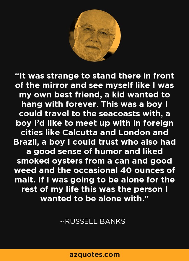 It was strange to stand there in front of the mirror and see myself like I was my own best friend, a kid wanted to hang with forever. This was a boy I could travel to the seacoasts with, a boy I'd like to meet up with in foreign cities like Calcutta and London and Brazil, a boy I could trust who also had a good sense of humor and liked smoked oysters from a can and good weed and the occasional 40 ounces of malt. If I was going to be alone for the rest of my life this was the person I wanted to be alone with. - Russell Banks