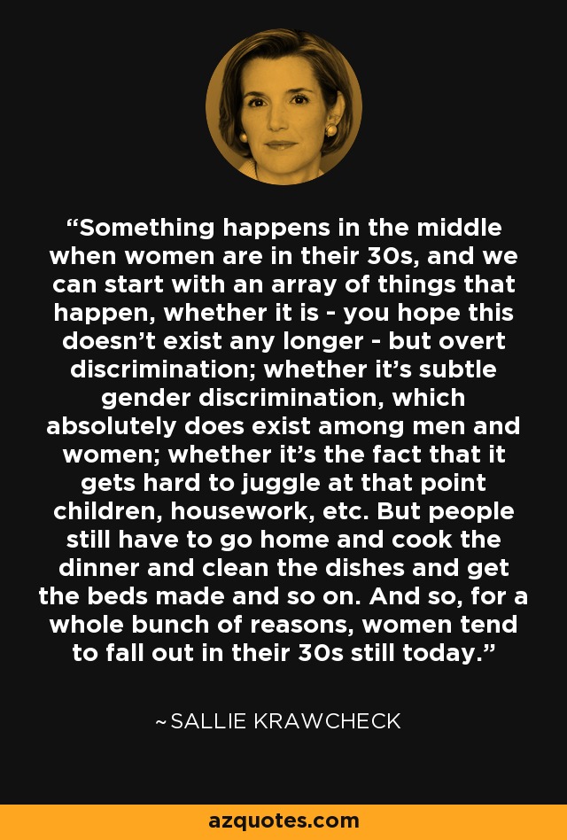 Something happens in the middle when women are in their 30s, and we can start with an array of things that happen, whether it is - you hope this doesn't exist any longer - but overt discrimination; whether it's subtle gender discrimination, which absolutely does exist among men and women; whether it's the fact that it gets hard to juggle at that point children, housework, etc. But people still have to go home and cook the dinner and clean the dishes and get the beds made and so on. And so, for a whole bunch of reasons, women tend to fall out in their 30s still today. - Sallie Krawcheck