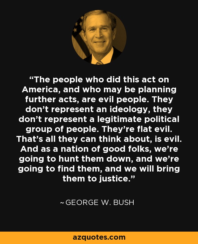 The people who did this act on America, and who may be planning further acts, are evil people. They don't represent an ideology, they don't represent a legitimate political group of people. They're flat evil. That's all they can think about, is evil. And as a nation of good folks, we're going to hunt them down, and we're going to find them, and we will bring them to justice. - George W. Bush