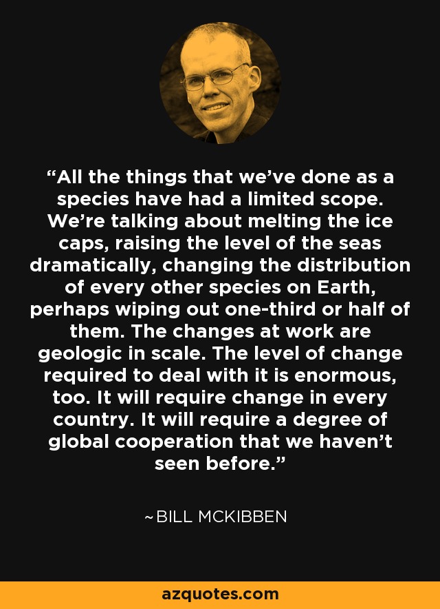 All the things that we've done as a species have had a limited scope. We're talking about melting the ice caps, raising the level of the seas dramatically, changing the distribution of every other species on Earth, perhaps wiping out one-third or half of them. The changes at work are geologic in scale. The level of change required to deal with it is enormous, too. It will require change in every country. It will require a degree of global cooperation that we haven't seen before. - Bill McKibben