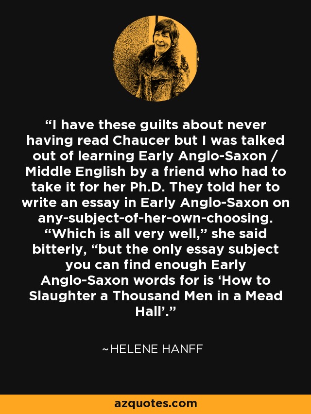 I have these guilts about never having read Chaucer but I was talked out of learning Early Anglo-Saxon / Middle English by a friend who had to take it for her Ph.D. They told her to write an essay in Early Anglo-Saxon on any-subject-of-her-own-choosing. “Which is all very well,” she said bitterly, “but the only essay subject you can find enough Early Anglo-Saxon words for is ‘How to Slaughter a Thousand Men in a Mead Hall’. - Helene Hanff