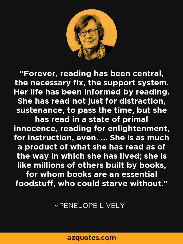 Forever, reading has been central, the necessary fix, the support system. Her life has been informed by reading. She has read not just for distraction, sustenance, to pass the time, but she has read in a state of primal innocence, reading for enlightenment, for instruction, even. ... She is as much a product of what she has read as of the way in which she has lived; she is like millions of others built by books, for whom books are an essential foodstuff, who could starve without. - Penelope Lively