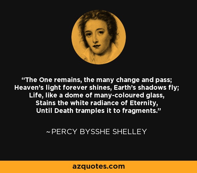 The One remains, the many change and pass; Heaven's light forever shines, Earth's shadows fly; Life, like a dome of many-coloured glass, Stains the white radiance of Eternity, Until Death tramples it to fragments. - Percy Bysshe Shelley