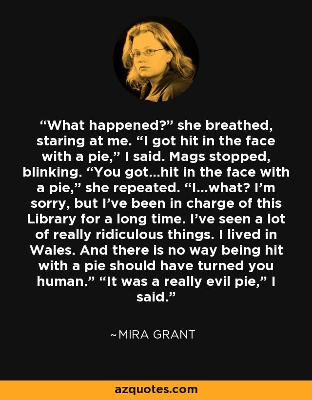 What happened?” she breathed, staring at me. “I got hit in the face with a pie,” I said. Mags stopped, blinking. “You got...hit in the face with a pie,” she repeated. “I...what? I’m sorry, but I’ve been in charge of this Library for a long time. I’ve seen a lot of really ridiculous things. I lived in Wales. And there is no way being hit with a pie should have turned you human.” “It was a really evil pie,” I said. - Mira Grant