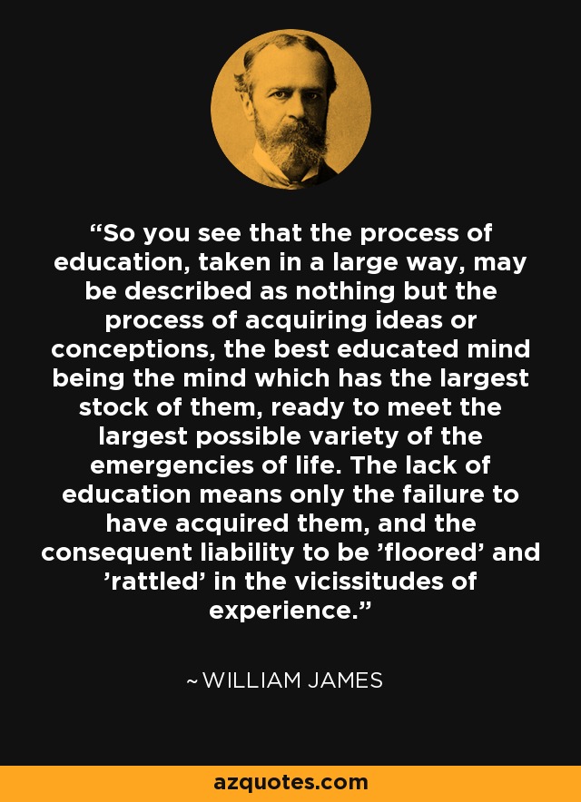 So you see that the process of education, taken in a large way, may be described as nothing but the process of acquiring ideas or conceptions, the best educated mind being the mind which has the largest stock of them, ready to meet the largest possible variety of the emergencies of life. The lack of education means only the failure to have acquired them, and the consequent liability to be 'floored' and 'rattled' in the vicissitudes of experience. - William James