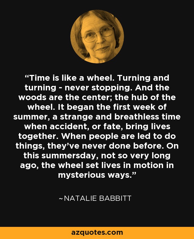 Time is like a wheel. Turning and turning - never stopping. And the woods are the center; the hub of the wheel. It began the first week of summer, a strange and breathless time when accident, or fate, bring lives together. When people are led to do things, they've never done before. On this summersday, not so very long ago, the wheel set lives in motion in mysterious ways. - Natalie Babbitt