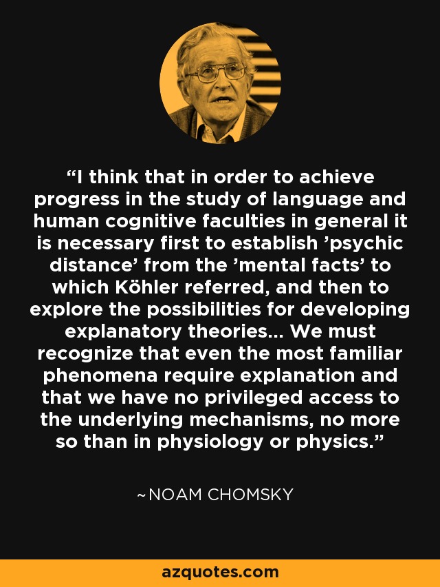 I think that in order to achieve progress in the study of language and human cognitive faculties in general it is necessary first to establish 'psychic distance' from the 'mental facts' to which Köhler referred, and then to explore the possibilities for developing explanatory theories... We must recognize that even the most familiar phenomena require explanation and that we have no privileged access to the underlying mechanisms, no more so than in physiology or physics. - Noam Chomsky