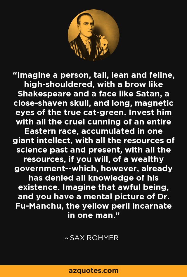 Imagine a person, tall, lean and feline, high-shouldered, with a brow like Shakespeare and a face like Satan, a close-shaven skull, and long, magnetic eyes of the true cat-green. Invest him with all the cruel cunning of an entire Eastern race, accumulated in one giant intellect, with all the resources of science past and present, with all the resources, if you will, of a wealthy government--which, however, already has denied all knowledge of his existence. Imagine that awful being, and you have a mental picture of Dr. Fu-Manchu, the yellow peril incarnate in one man. - Sax Rohmer