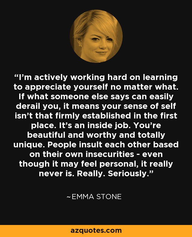 I'm actively working hard on learning to appreciate yourself no matter what. If what someone else says can easily derail you, it means your sense of self isn't that firmly established in the first place. It's an inside job. You're beautiful and worthy and totally unique. People insult each other based on their own insecurities - even though it may feel personal, it really never is. Really. Seriously. - Emma Stone