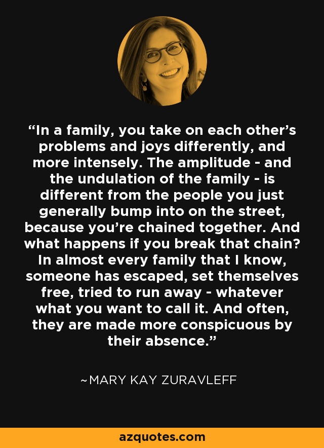 In a family, you take on each other's problems and joys differently, and more intensely. The amplitude - and the undulation of the family - is different from the people you just generally bump into on the street, because you're chained together. And what happens if you break that chain? In almost every family that I know, someone has escaped, set themselves free, tried to run away - whatever what you want to call it. And often, they are made more conspicuous by their absence. - Mary Kay Zuravleff