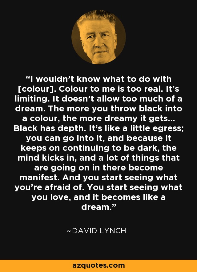 I wouldn't know what to do with [colour]. Colour to me is too real. It's limiting. It doesn't allow too much of a dream. The more you throw black into a colour, the more dreamy it gets… Black has depth. It's like a little egress; you can go into it, and because it keeps on continuing to be dark, the mind kicks in, and a lot of things that are going on in there become manifest. And you start seeing what you're afraid of. You start seeing what you love, and it becomes like a dream. - David Lynch