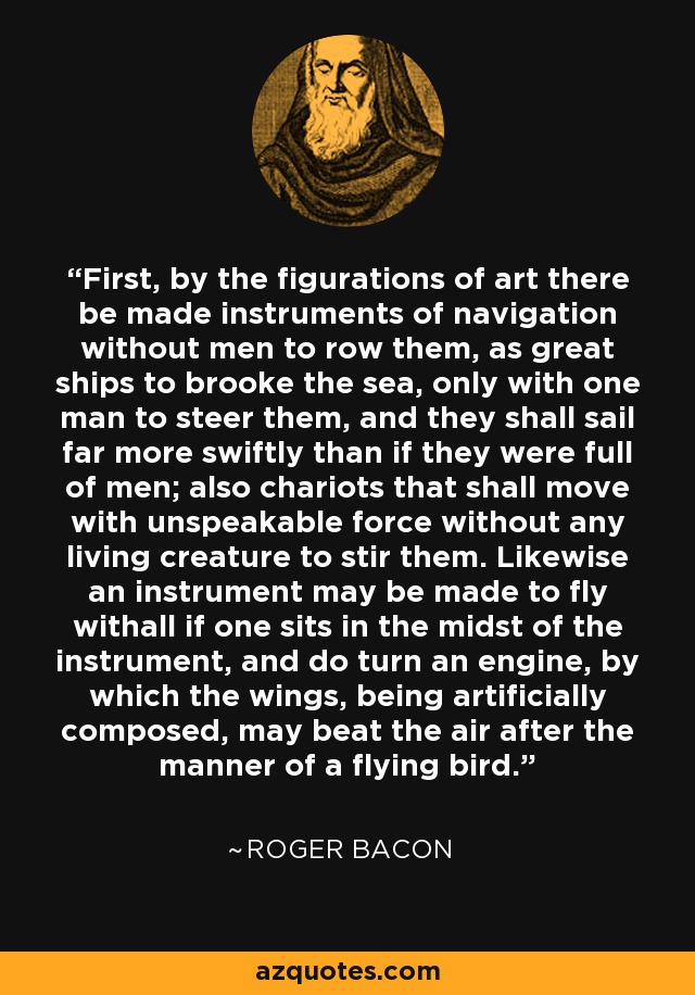 First, by the figurations of art there be made instruments of navigation without men to row them, as great ships to brooke the sea, only with one man to steer them, and they shall sail far more swiftly than if they were full of men; also chariots that shall move with unspeakable force without any living creature to stir them. Likewise an instrument may be made to fly withall if one sits in the midst of the instrument, and do turn an engine, by which the wings, being artificially composed, may beat the air after the manner of a flying bird. - Roger Bacon