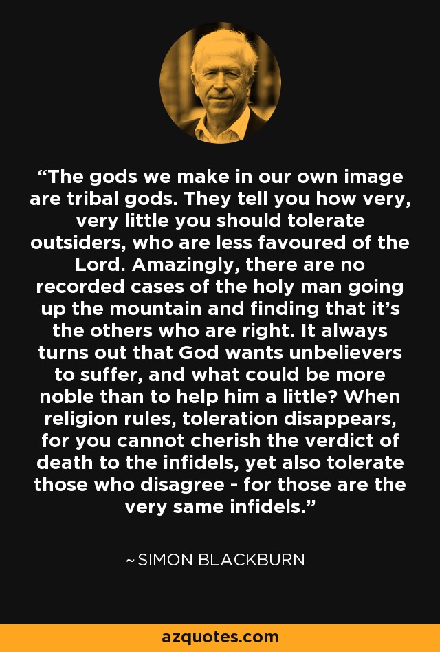 The gods we make in our own image are tribal gods. They tell you how very, very little you should tolerate outsiders, who are less favoured of the Lord. Amazingly, there are no recorded cases of the holy man going up the mountain and finding that it's the others who are right. It always turns out that God wants unbelievers to suffer, and what could be more noble than to help him a little? When religion rules, toleration disappears, for you cannot cherish the verdict of death to the infidels, yet also tolerate those who disagree - for those are the very same infidels. - Simon Blackburn