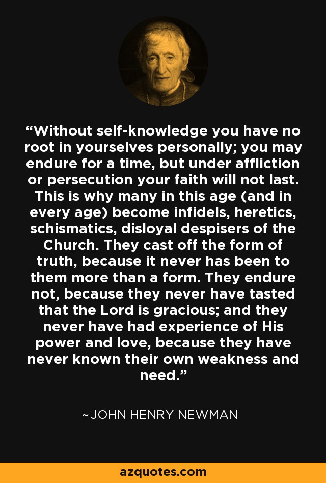 Without self-knowledge you have no root in yourselves personally; you may endure for a time, but under affliction or persecution your faith will not last. This is why many in this age (and in every age) become infidels, heretics, schismatics, disloyal despisers of the Church. They cast off the form of truth, because it never has been to them more than a form. They endure not, because they never have tasted that the Lord is gracious; and they never have had experience of His power and love, because they have never known their own weakness and need. - John Henry Newman