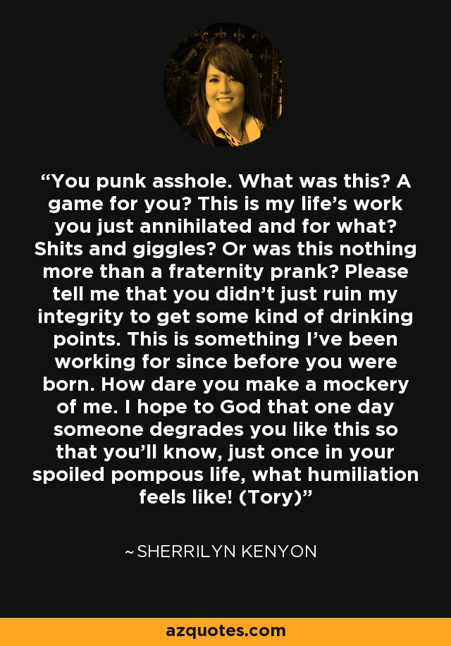 You punk asshole. What was this? A game for you? This is my life’s work you just annihilated and for what? Shits and giggles? Or was this nothing more than a fraternity prank? Please tell me that you didn’t just ruin my integrity to get some kind of drinking points. This is something I’ve been working for since before you were born. How dare you make a mockery of me. I hope to God that one day someone degrades you like this so that you’ll know, just once in your spoiled pompous life, what humiliation feels like! (Tory) - Sherrilyn Kenyon