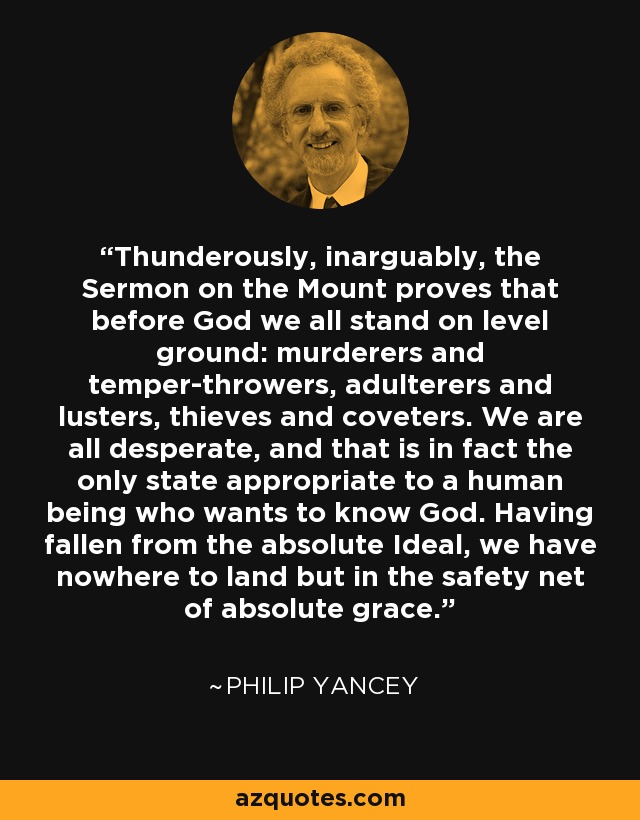 Thunderously, inarguably, the Sermon on the Mount proves that before God we all stand on level ground: murderers and temper-throwers, adulterers and lusters, thieves and coveters. We are all desperate, and that is in fact the only state appropriate to a human being who wants to know God. Having fallen from the absolute Ideal, we have nowhere to land but in the safety net of absolute grace. - Philip Yancey