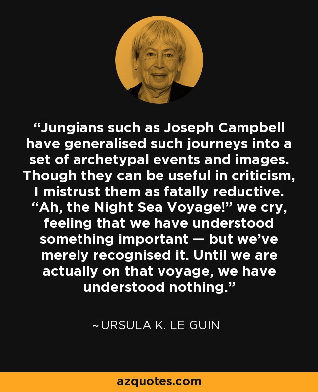 Jungians such as Joseph Campbell have generalised such journeys into a set of archetypal events and images. Though they can be useful in criticism, I mistrust them as fatally reductive. “Ah, the Night Sea Voyage!” we cry, feeling that we have understood something important — but we’ve merely recognised it. Until we are actually on that voyage, we have understood nothing. - Ursula K. Le Guin