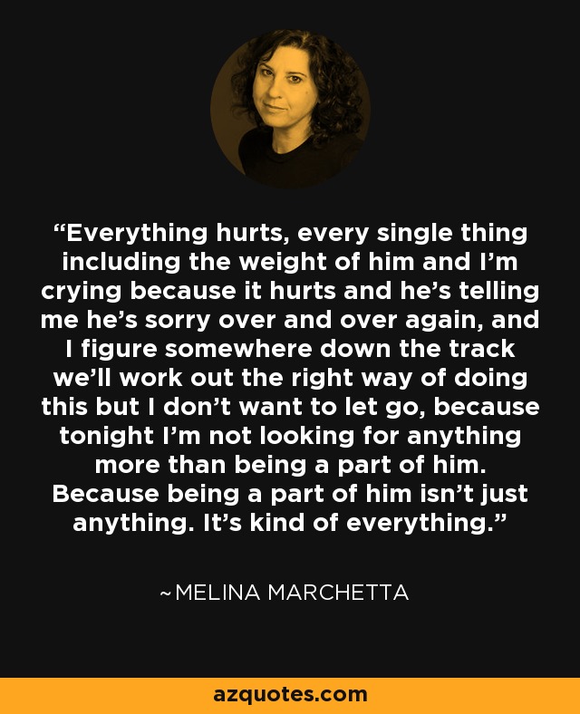 Everything hurts, every single thing including the weight of him and I'm crying because it hurts and he's telling me he's sorry over and over again, and I figure somewhere down the track we'll work out the right way of doing this but I don't want to let go, because tonight I'm not looking for anything more than being a part of him. Because being a part of him isn't just anything. It's kind of everything. - Melina Marchetta