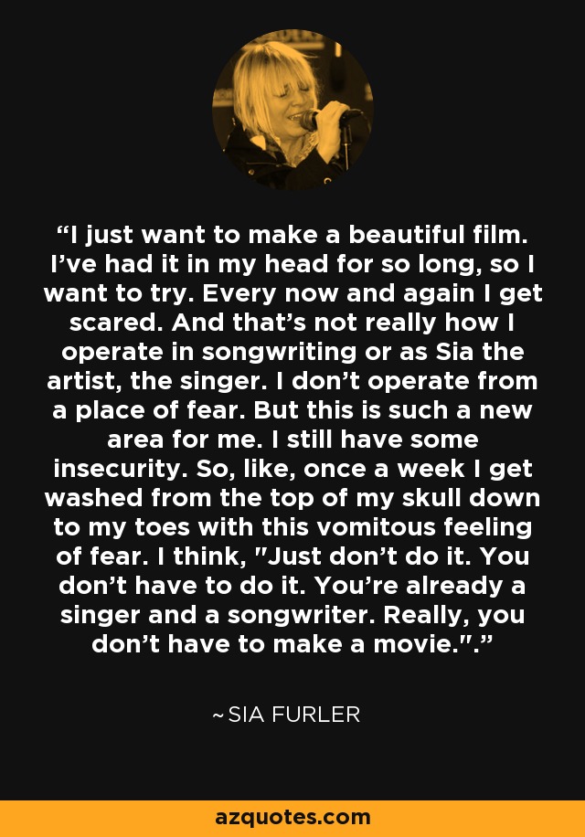 I just want to make a beautiful film. I've had it in my head for so long, so I want to try. Every now and again I get scared. And that's not really how I operate in songwriting or as Sia the artist, the singer. I don't operate from a place of fear. But this is such a new area for me. I still have some insecurity. So, like, once a week I get washed from the top of my skull down to my toes with this vomitous feeling of fear. I think, 