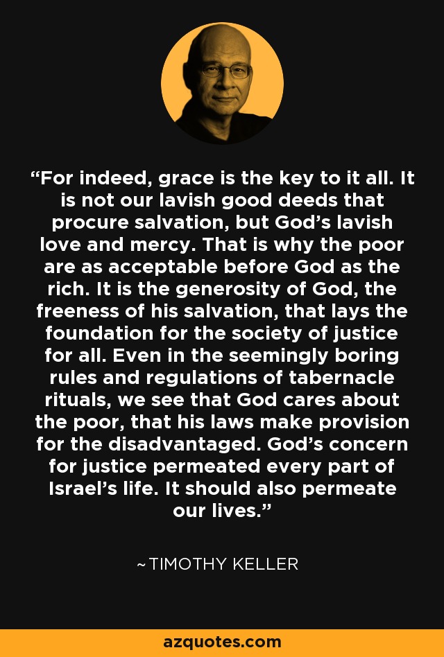 For indeed, grace is the key to it all. It is not our lavish good deeds that procure salvation, but God's lavish love and mercy. That is why the poor are as acceptable before God as the rich. It is the generosity of God, the freeness of his salvation, that lays the foundation for the society of justice for all. Even in the seemingly boring rules and regulations of tabernacle rituals, we see that God cares about the poor, that his laws make provision for the disadvantaged. God's concern for justice permeated every part of Israel's life. It should also permeate our lives. - Timothy Keller