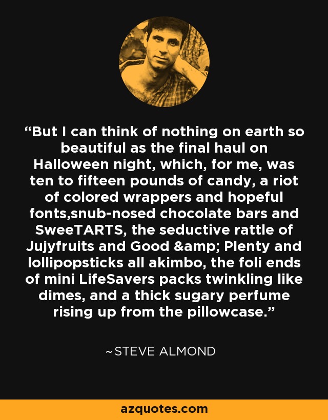 But I can think of nothing on earth so beautiful as the final haul on Halloween night, which, for me, was ten to fifteen pounds of candy, a riot of colored wrappers and hopeful fonts,snub-nosed chocolate bars and SweeTARTS, the seductive rattle of Jujyfruits and Good & Plenty and lollipopsticks all akimbo, the foli ends of mini LifeSavers packs twinkling like dimes, and a thick sugary perfume rising up from the pillowcase. - Steve Almond