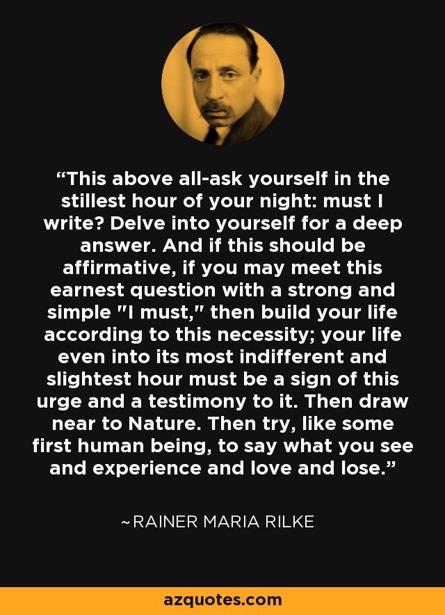 This above all-ask yourself in the stillest hour of your night: must I write? Delve into yourself for a deep answer. And if this should be affirmative, if you may meet this earnest question with a strong and simple 