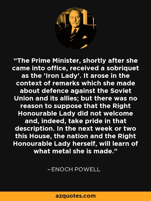 The Prime Minister, shortly after she came into office, received a sobriquet as the 'Iron Lady'. It arose in the context of remarks which she made about defence against the Soviet Union and its allies; but there was no reason to suppose that the Right Honourable Lady did not welcome and, indeed, take pride in that description. In the next week or two this House, the nation and the Right Honourable Lady herself, will learn of what metal she is made. - Enoch Powell