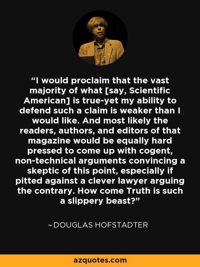 I would proclaim that the vast majority of what [say, Scientific American] is true-yet my ability to defend such a claim is weaker than I would like. And most likely the readers, authors, and editors of that magazine would be equally hard pressed to come up with cogent, non-technical arguments convincing a skeptic of this point, especially if pitted against a clever lawyer arguing the contrary. How come Truth is such a slippery beast? - Douglas Hofstadter