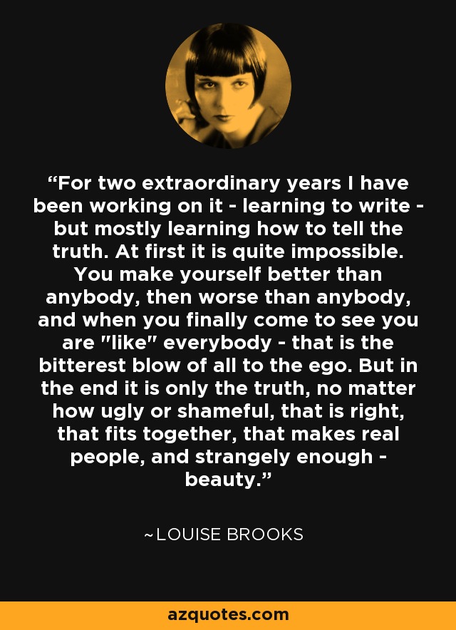 For two extraordinary years I have been working on it - learning to write - but mostly learning how to tell the truth. At first it is quite impossible. You make yourself better than anybody, then worse than anybody, and when you finally come to see you are 