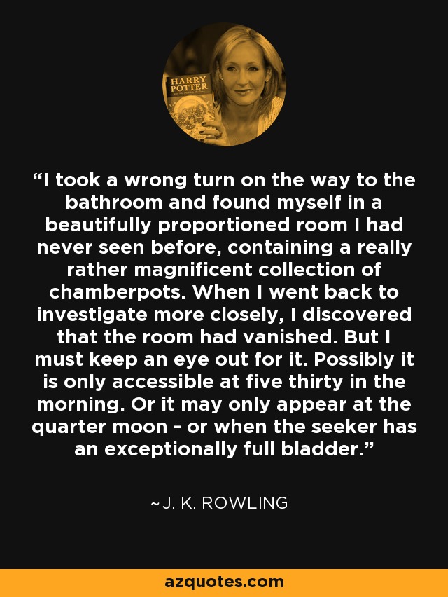 I took a wrong turn on the way to the bathroom and found myself in a beautifully proportioned room I had never seen before, containing a really rather magnificent collection of chamberpots. When I went back to investigate more closely, I discovered that the room had vanished. But I must keep an eye out for it. Possibly it is only accessible at five thirty in the morning. Or it may only appear at the quarter moon - or when the seeker has an exceptionally full bladder. - J. K. Rowling