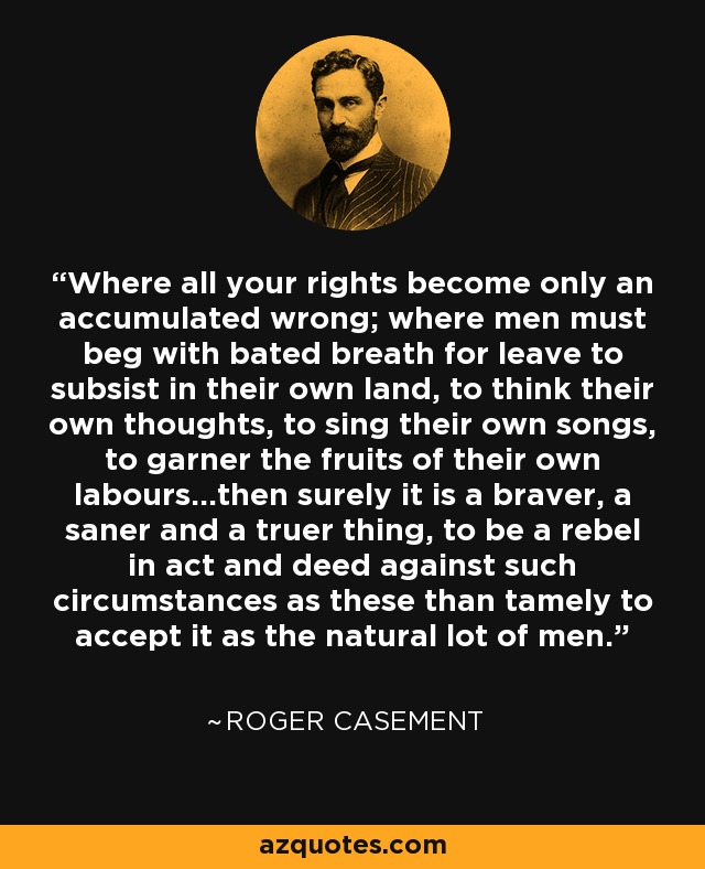 Where all your rights become only an accumulated wrong; where men must beg with bated breath for leave to subsist in their own land, to think their own thoughts, to sing their own songs, to garner the fruits of their own labours...then surely it is a braver, a saner and a truer thing, to be a rebel in act and deed against such circumstances as these than tamely to accept it as the natural lot of men. - Roger Casement