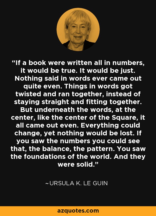 Si un libro estuviera escrito todo en números, sería verdad. Sería justo. Nada de lo que se dice con palabras es justo. Las cosas en palabras se torcían y corrían juntas, en lugar de mantenerse rectas y encajar. Pero debajo de las palabras, en el centro, como el centro del cuadrado, todo quedaba igualado. Todo podía cambiar, pero nada se perdía. Si veías los números podías ver eso, el equilibrio, el patrón. Veías los cimientos del mundo. Y eran sólidos. - Ursula K. Le Guin