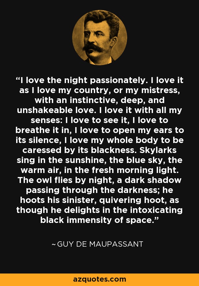 I love the night passionately. I love it as I love my country, or my mistress, with an instinctive, deep, and unshakeable love. I love it with all my senses: I love to see it, I love to breathe it in, I love to open my ears to its silence, I love my whole body to be caressed by its blackness. Skylarks sing in the sunshine, the blue sky, the warm air, in the fresh morning light. The owl flies by night, a dark shadow passing through the darkness; he hoots his sinister, quivering hoot, as though he delights in the intoxicating black immensity of space. - Guy de Maupassant