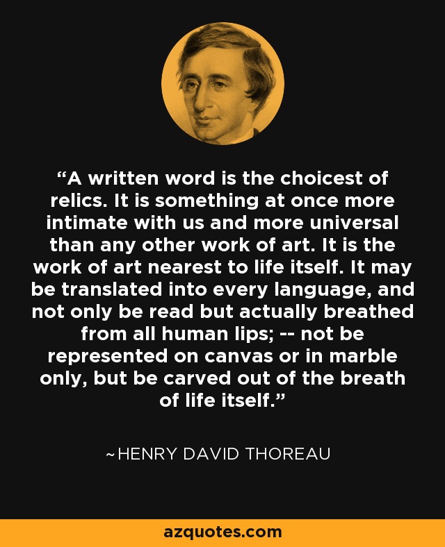 A written word is the choicest of relics. It is something at once more intimate with us and more universal than any other work of art. It is the work of art nearest to life itself. It may be translated into every language, and not only be read but actually breathed from all human lips; -- not be represented on canvas or in marble only, but be carved out of the breath of life itself. - Henry David Thoreau