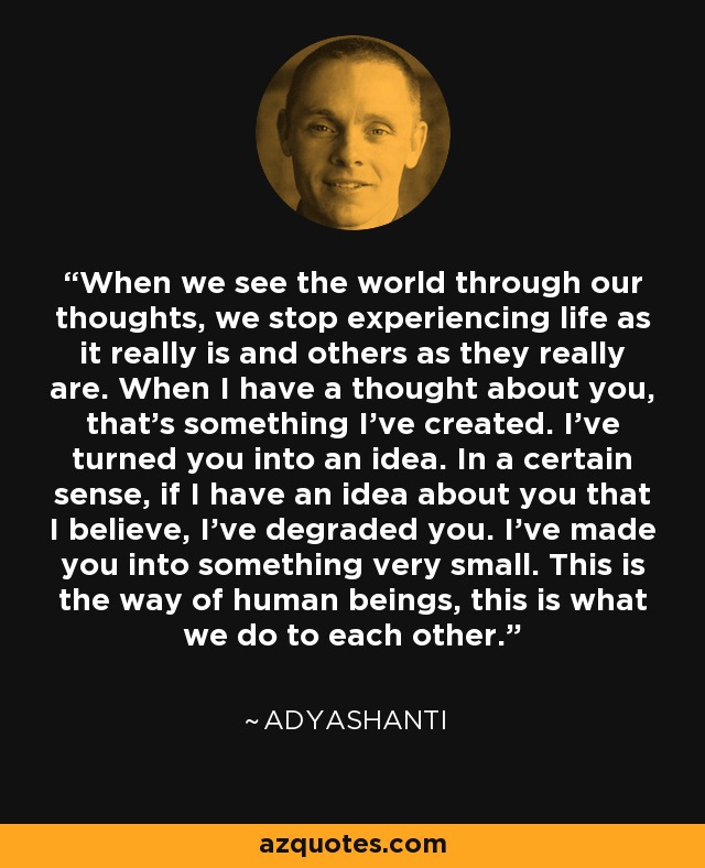 Cuando vemos el mundo a través de nuestros pensamientos, dejamos de experimentar la vida como realmente es y a los demás como realmente son. Cuando tengo un pensamiento sobre ti, es algo que he creado. Te he convertido en una idea. En cierto sentido, si tengo una idea sobre ti que creo, te he degradado. Te he convertido en algo muy pequeño. Así somos los seres humanos, eso es lo que nos hacemos los unos a los otros. - Adyashanti