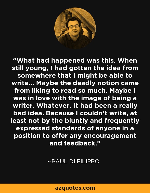 What had happened was this. When still young, I had gotten the idea from somewhere that I might be able to write... Maybe the deadly notion came from liking to read so much. Maybe I was in love with the image of being a writer. Whatever. It had been a really bad idea. Because I couldn't write, at least not by the bluntly and frequently expressed standards of anyone in a position to offer any encouragement and feedback. - Paul Di Filippo